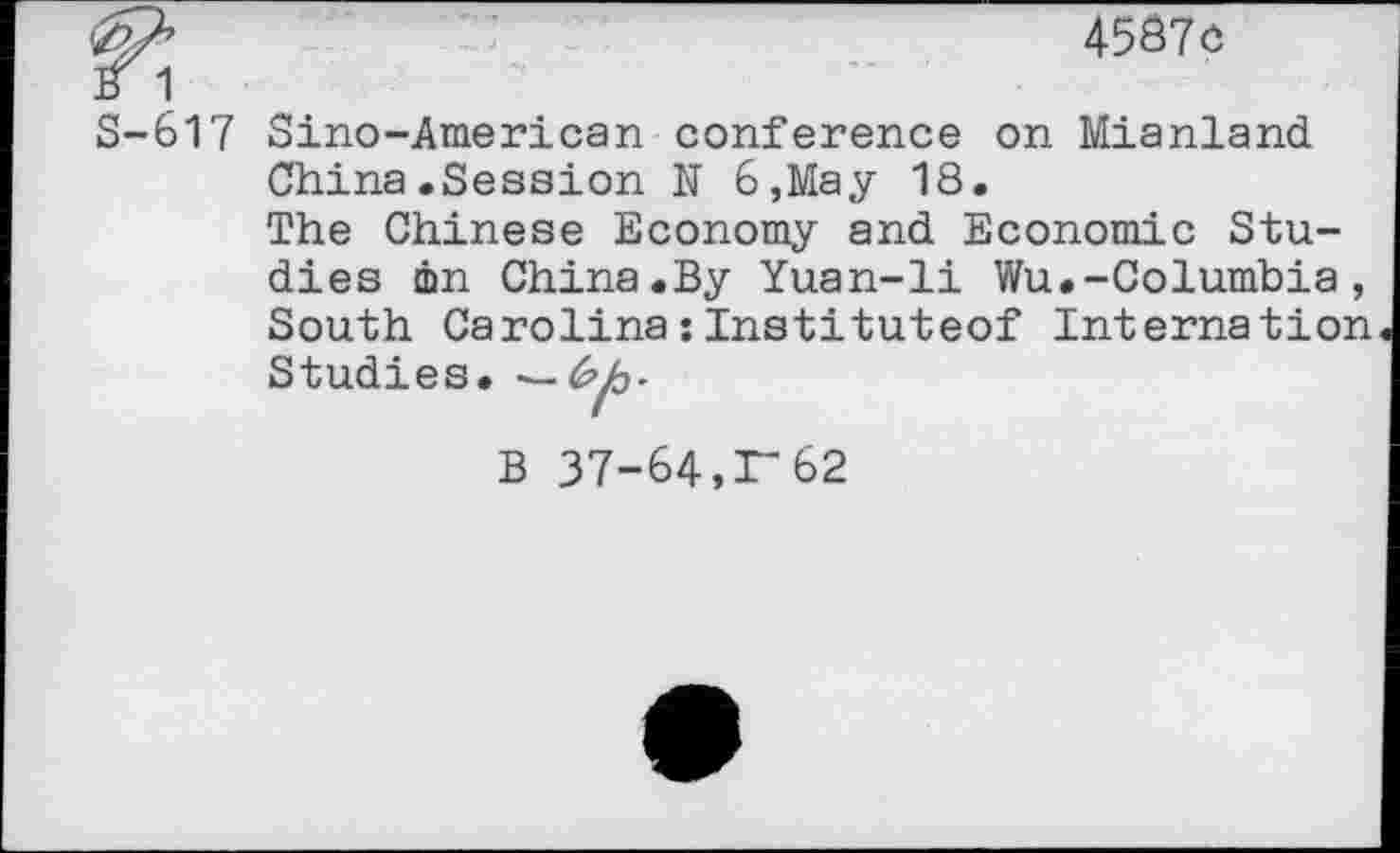 ﻿<b/>	4587c
B 1
S-617 Sino-American conference on Mianland China.Session N 6,May 18.
The Chinese Economy and Economic Studies in China.By Yuan-li Wu.-Columbia, South Carolina:Instituteof Internation Studies. —
B 37-64,1-62